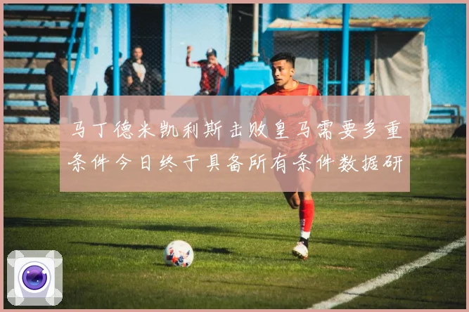 马丁德米凯利斯击败皇马需要多重条件今日终于具备所有条件数据研判