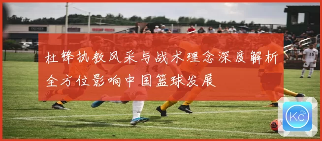 杜锋执教风采与战术理念深度解析全方位影响中国篮球发展