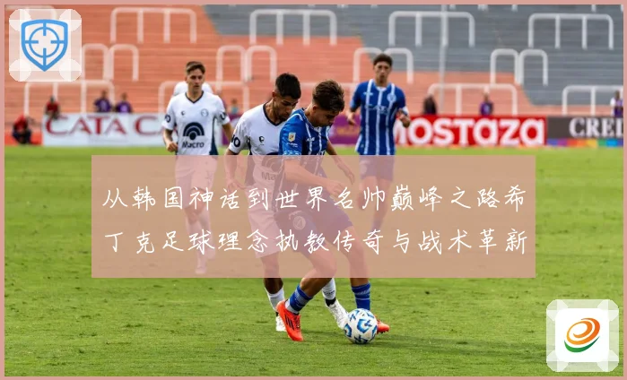 从韩国神话到世界名帅巅峰之路希丁克足球理念执教传奇与战术革新全解析