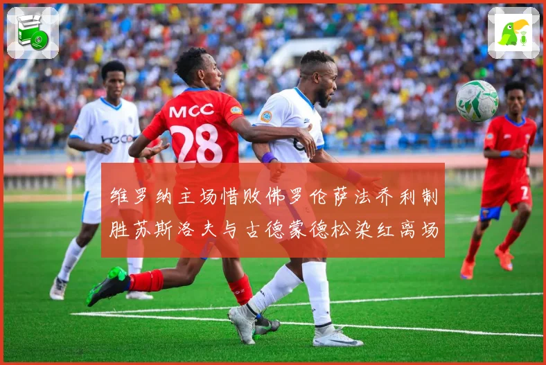 维罗纳主场惜败佛罗伦萨法乔利制胜苏斯洛夫与古德蒙德松染红离场专题观察