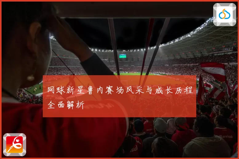 网球新星鲁内赛场风采与成长历程全面解析