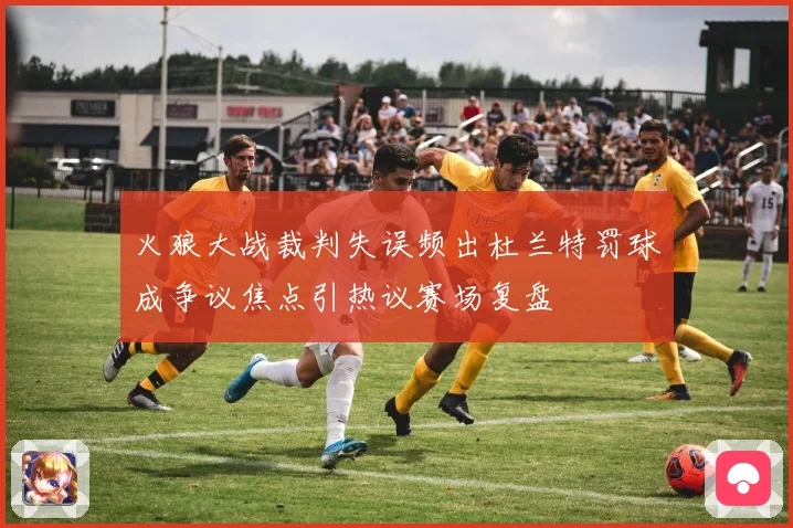 火狼大战裁判失误频出杜兰特罚球成争议焦点引热议赛场复盘