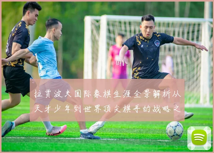 拉贾波夫国际象棋生涯全景解析从天才少年到世界顶尖棋手的战略之路