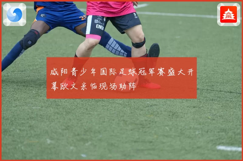 咸阳青少年国际足球冠军赛盛大开幕欧文亲临现场助阵