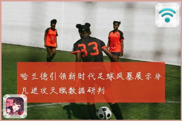 哈兰德引领新时代足球风暴展示非凡进攻天赋数据研判