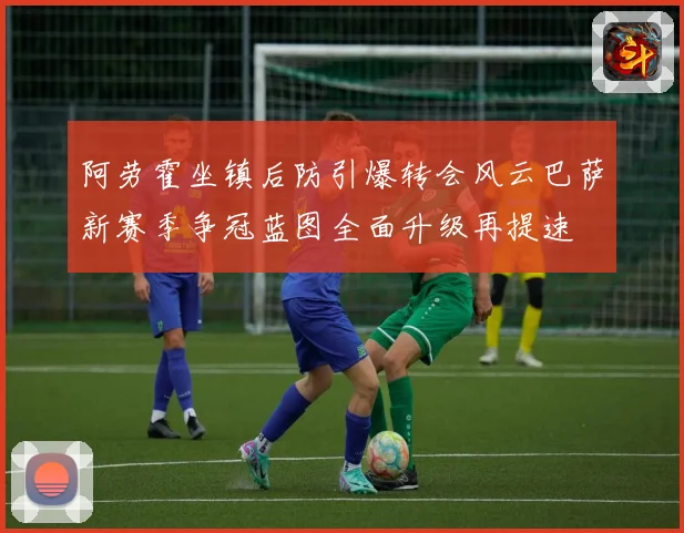 阿劳霍坐镇后防引爆转会风云巴萨新赛季争冠蓝图全面升级再提速