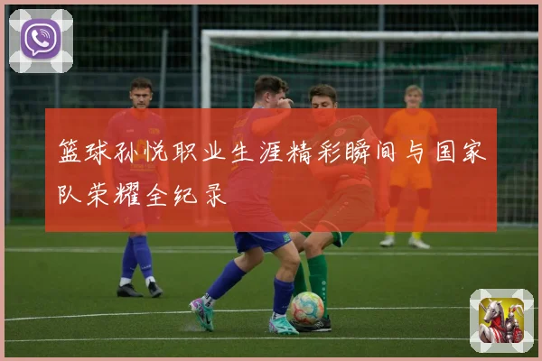 篮球孙悦职业生涯精彩瞬间与国家队荣耀全纪录