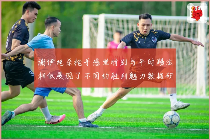 谢伊绝杀枪手感觉特别与平时踢法相似展现了不同的胜利魅力数据研判