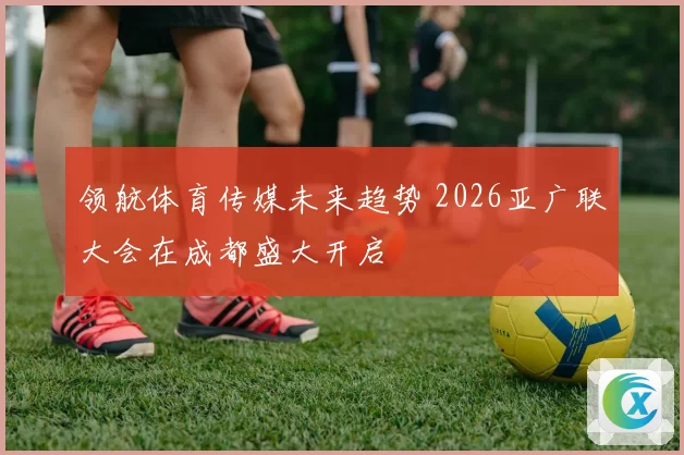领航体育传媒未来趋势 2026亚广联大会在成都盛大开启