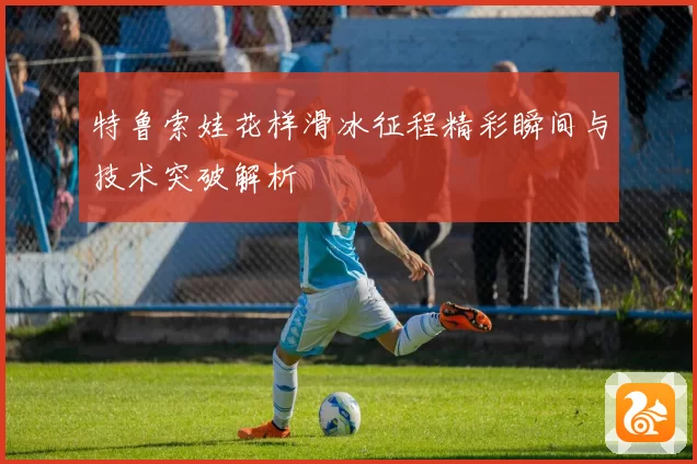 特鲁索娃花样滑冰征程精彩瞬间与技术突破解析