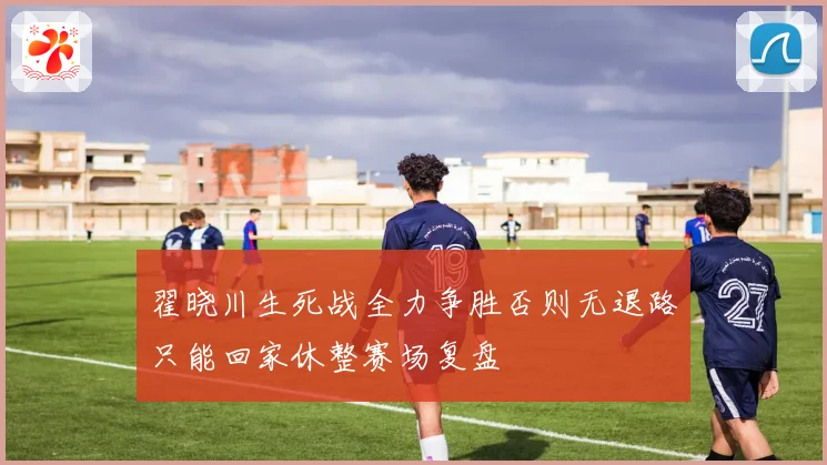 翟晓川生死战全力争胜否则无退路只能回家休整赛场复盘