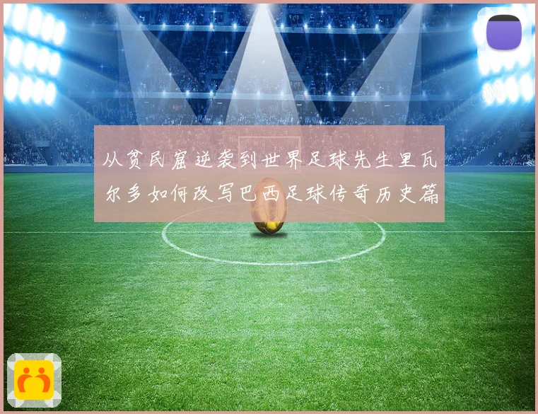 从贫民窟逆袭到世界足球先生里瓦尔多如何改写巴西足球传奇历史篇