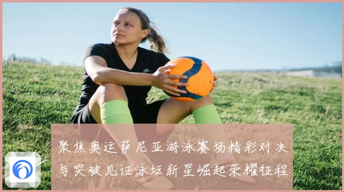 聚焦奥运萨尼亚游泳赛场精彩对决与突破见证泳坛新星崛起荣耀征程