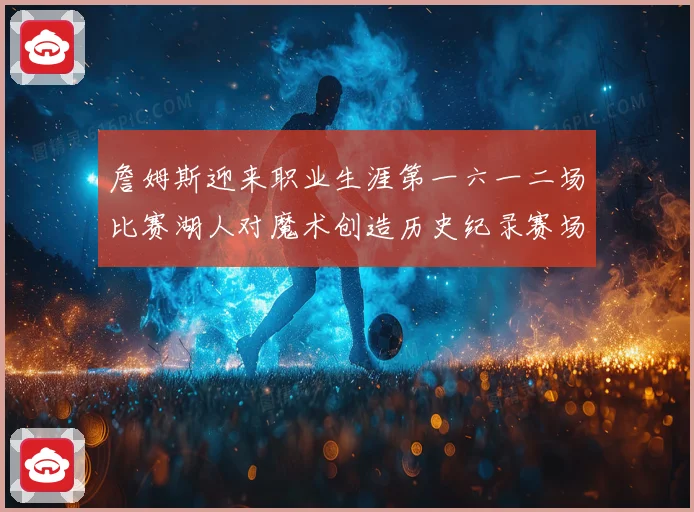 詹姆斯迎来职业生涯第一六一二场比赛湖人对魔术创造历史纪录赛场复盘
