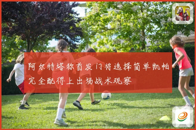 阿尔特塔称首发门将选择简单凯帕完全配得上出场战术观察