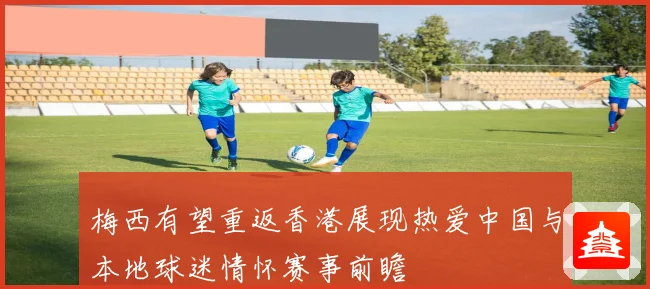 梅西有望重返香港展现热爱中国与本地球迷情怀赛事前瞻
