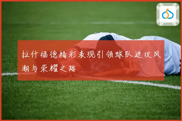 拉什福德精彩表现引领球队进攻风潮与荣耀之路