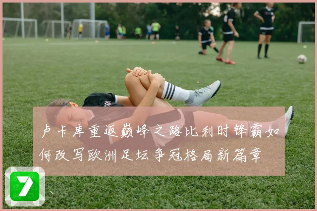 卢卡库重返巅峰之路比利时锋霸如何改写欧洲足坛争冠格局新篇章