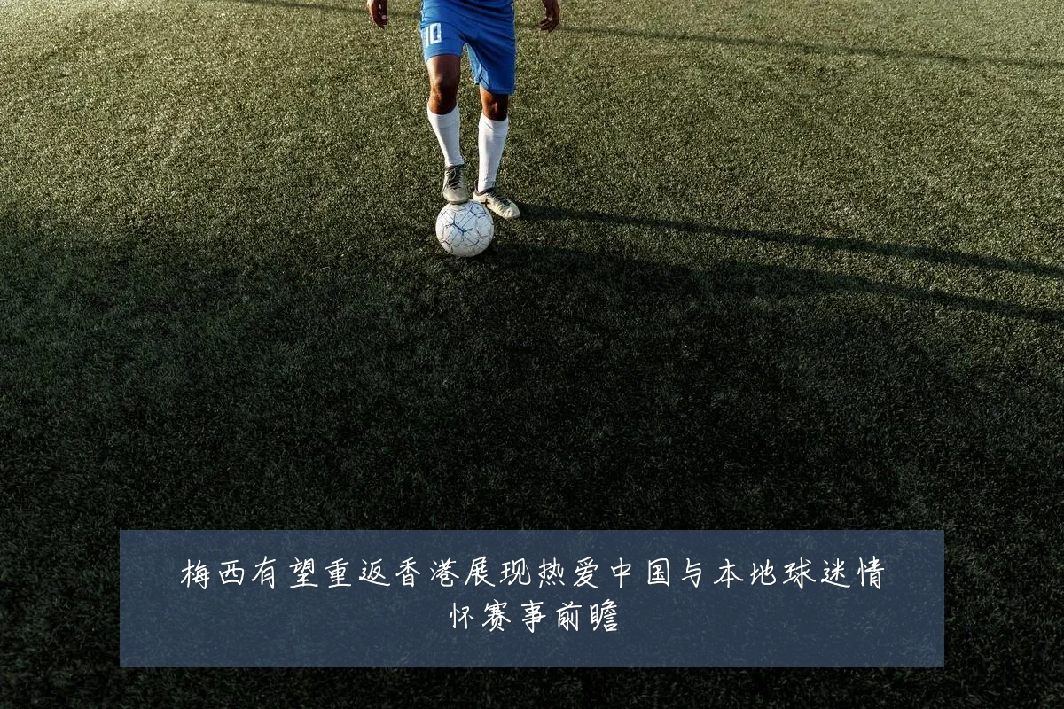 梅西有望重返香港展现热爱中国与本地球迷情怀赛事前瞻